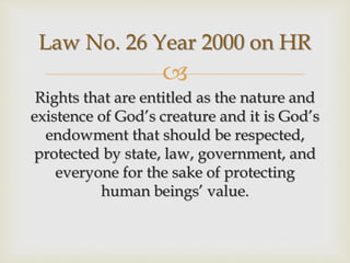 
Rights that are entitled as the nature and
existence of God’s creature and it is God’s
endowment that should be respected,
protected by state, law, government, and
everyone for the sake of protecting
human beings’ value.
Law No. 26 Year 2000 on HR
 