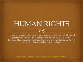 Human rights are rights owned by human beings since their birth and
presence in societal life. In relation to human rights, state has
facilitated law apparatus that functions to protect and maintain human
rights for the survival of human beings.
For Grade X of SHS – Saint John’s Catholic School, BSD
 