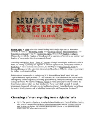 Human rights in India is an issue complicated by the country's large size, its tremendous 
diversity, its status as a developing country and a sovereign, secular, democratic republic. The 
Constitution of India provides for Fundamental rights, which include freedom of religion. 
Clauses also provide for Freedom of Speech, as well as separation of executive and judiciary and 
freedom of movement within the country and abroad. 
According to the United States Library of Congress, although human rights problems do exist in 
India, the country is generally not regarded as a human rights concern, unlike other countries in 
South Asia.[1] Based on these considerations, the 2010 report of Freedom in the World by 
Freedom House gave India a political rights rating of 2, and a civil liberties rating of 3, earning it 
the highest possible rating of free 
In its report on human rights in India during 2010, Human Rights Watch stated India had 
"significant human rights problems".[3] They identified lack of accountability for security forces 
and impunity for abusive policing including "police brutality, extrajudicial killings, and torture" 
as major problems. An independent United Nations expert in 2011 expressed concern that she 
found human rights workers and their families who "have been killed, tortured, ill-treated, 
disappeared, threatened, arbitrarily arrested and detained, falsely charged and under surveillance 
because of their legitimate work in upholding human rights and fundamental freedoms.[4] 
Chronology of events regarding human rights in India 
 1829 – The practice of sati was formally abolished by Governor General William Bentick 
after years of campaigning by Hindu reform movements such as the Brahmo Samaj of 
Ram Mohan Roy against this orthodox Hindu funeral custom of self-immolation of 
widows after the death of their husbands. 
 