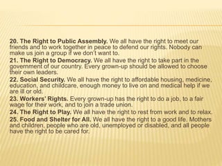 20. The Right to Public Assembly. We all have the right to meet our
friends and to work together in peace to defend our rights. Nobody can
make us join a group if we don’t want to.
21. The Right to Democracy. We all have the right to take part in the
government of our country. Every grown-up should be allowed to choose
their own leaders.
22. Social Security. We all have the right to affordable housing, medicine,
education, and childcare, enough money to live on and medical help if we
are ill or old.
23. Workers’ Rights. Every grown-up has the right to do a job, to a fair
wage for their work, and to join a trade union.
24. The Right to Play. We all have the right to rest from work and to relax.
25. Food and Shelter for All. We all have the right to a good life. Mothers
and children, people who are old, unemployed or disabled, and all people
have the right to be cared for.
 