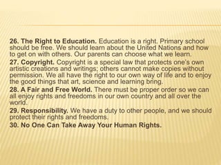 26. The Right to Education. Education is a right. Primary school
should be free. We should learn about the United Nations and how
to get on with others. Our parents can choose what we learn.
27. Copyright. Copyright is a special law that protects one’s own
artistic creations and writings; others cannot make copies without
permission. We all have the right to our own way of life and to enjoy
the good things that art, science and learning bring.
28. A Fair and Free World. There must be proper order so we can
all enjoy rights and freedoms in our own country and all over the
world.
29. Responsibility. We have a duty to other people, and we should
protect their rights and freedoms.
30. No One Can Take Away Your Human Rights.
 