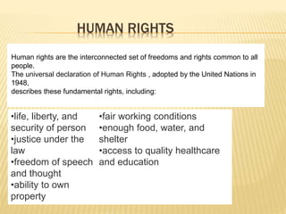 HUMAN RIGHTS
•life, liberty, and
security of person
•justice under the
law
•freedom of speech
and thought
•ability to own
property
•fair working conditions
•enough food, water, and
shelter
•access to quality healthcare
and education
Human rights are the interconnected set of freedoms and rights common to all
people.
The universal declaration of Human Rights , adopted by the United Nations in
1948,
describes these fundamental rights, including:
 