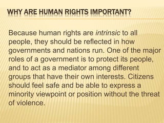 WHY ARE HUMAN RIGHTS IMPORTANT?
Because human rights are intrinsic to all
people, they should be reflected in how
governments and nations run. One of the major
roles of a government is to protect its people,
and to act as a mediator among different
groups that have their own interests. Citizens
should feel safe and be able to express a
minority viewpoint or position without the threat
of violence.
 