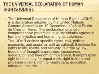 THE UNIVERSAL DECLARATION OF HUMAN
RIGHTS (UDHR):
 The Universal Declaration of Human Rights (UDHR)
is a declaration adopted by the United Nations
General Assembly on 10 December, 1948 at Palais
de Chaillot, Paris. This declaration provided
comprehensive protection to all individuals against all
forms of injustice and human rights violations.
 The UDHR defines specific rights, civil, political,
economic, and social as well as cultural. It defines the
rights to life, liberty, and security, fair trial by law,
freedom of thought, expression, conscience,
association and freedom of movement. It emphasizes
right to equal pay for equal work, right to form and
join trade unions, right to health care, education,
adequate rest etc.
 