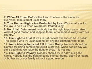 7. We’re All Equal Before the Law. The law is the same for
everyone. It must treat us all fairly.
8. Your Human Rights Are Protected by Law. We can all ask for
the law to help us when we are not treated fairly.
9. No Unfair Detainment. Nobody has the right to put us in prison
without good reason and keep us there, or to send us away from our
country.
10. The Right to Trial. If we are put on trial this should be in public.
The people who try us should not let anyone tell them what to do.
11. We’re Always Innocent Till Proven Guilty. Nobody should be
blamed for doing something until it is proven. When people say we
did a bad thing we have the right to show it is not true.
12. The Right to Privacy. Nobody should try to harm our good
name. Nobody has the right to come into our home, open our letters,
or bother us or our family without a good reason.
 