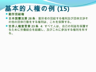 基本的人権の例 (15)
勤労団結権
日本国憲法第 28 条 : 勤労者の団結する権利及び団体交渉そ
の他の団体行動をする権利は、これを保障する。
世界人権宣言第 23 条 4: すべて人は、自己の利益を保護す
るために労働組合を組織し、及びこれに参加する権利を有す
る。
 
