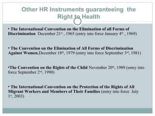 Other HR Instruments guaranteeing the
Right to Health
• The International Convention on the Elimination of all Forms of
Discrimination December 21st
, 1965 (entry into force January 4th
, 1969)
• The Convention on the Elimination of All Forms of Discrimination
Against Women,December 18th
, 1979 (entry into force September 3rd
, 1981)
•The Convention on the Rights of the Child November 20th
, 1989 (entry into
force September 2nd
, 1990)
• The International Convention on the Protection of the Rights of All
Migrant Workers and Members of Their Families (entry into force July
1st
, 2003)
 