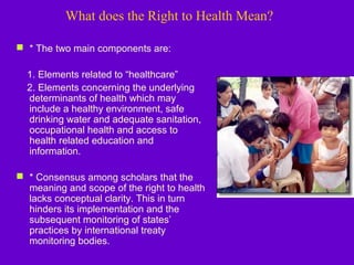 What does the Right to Health Mean?
 * The two main components are:
1. Elements related to “healthcare”
2. Elements concerning the underlying
determinants of health which may
include a healthy environment, safe
drinking water and adequate sanitation,
occupational health and access to
health related education and
information.
 * Consensus among scholars that the
meaning and scope of the right to health
lacks conceptual clarity. This in turn
hinders its implementation and the
subsequent monitoring of states’
practices by international treaty
monitoring bodies.
 