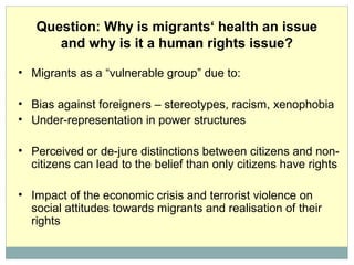 Question: Why is migrants‘ health an issue
and why is it a human rights issue?
• Migrants as a “vulnerable group” due to:
• Bias against foreigners – stereotypes, racism, xenophobia
• Under-representation in power structures
• Perceived or de-jure distinctions between citizens and non-
citizens can lead to the belief than only citizens have rights
• Impact of the economic crisis and terrorist violence on
social attitudes towards migrants and realisation of their
rights
 