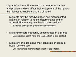 Migrants‘ vulnerability related to a number of barriers
and problems which affect their enjoyment of the right to
the highest attainable standard of health
• Migrants may be disadvantaged and discriminated
against in relation to health determinants and to
accessibility to adequate health care services
– Evidence of migrants‘ poorer health outcomes
• Migrant workers frequently concentrated in 3-D jobs
– Occupational health risks and injuries high in this context
• Migratory or legal status may constrain or obstruct
health service use
– Undocumented migrants fear arrest or deportation
 