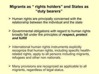 Migrants as “ rights holders” and States as
“duty bearers”
 Human rights are principally concerned with the
relationship between the individual and the state
 Governmental obligations with regard to human rights
broadly fall under the principles of respect, protect
and fulfill
 International human rights instruments explicitly
recognize that human rights, including specific health-
related rights, apply to all persons including migrants,
refugees and other non nationals.
 Many provisions are recognized as applicable to all
migrants, regardless of legal status.
 