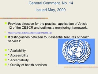 General Comment No. 14
Issued May, 2000
 Provides direction for the practical application of Article
12 of the CESCR and outlines a monitoring framework.

http://www.unhchr.ch/tbs/doc.nsf/(symbol)/E.C.12.2000.4.En
 It distinguishes between four essential features of health
services:
 * Availability
 * Accessibility
 * Acceptability
 * Quality of health services
 