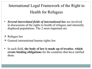 International Legal Framework of the Right to
Health for Refugees
• Several interrelated fields of international law are involved
in discussions of the rights to health of refugees and internally
displaced populations. The 2 most important are
 Refugee law
 General international human rights law
• In each field, the body of law is made up of treaties, which
create binding obligations for the countries that have ratified
them.
 