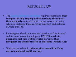 REFUGEE LAW
• The Geneva Refugee Convention requires countries to treat
refugees lawfully staying in their territory the same as
their nationals are treated with respect to social security
schemes, including those covering maternity and sickness
(Article 24(1) b).
• For refugees who do not meet the criterion of "lawful stay"
and for non-Convention refugees, UNHCR works to
guarantee that they will be treated no worse than
foreigners are usually treated by that state (Article 7(1)).
• With respect to health, this can often mean little if any
access to national health services.
 