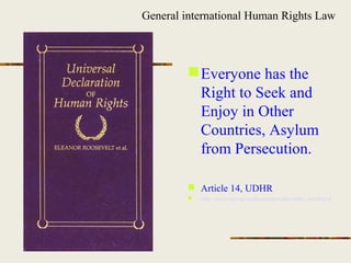 Everyone has the
Right to Seek and
Enjoy in Other
Countries, Asylum
from Persecution.
 Article 14, UDHR
 http://www.un.org/en/documents/udhr/index.shtml#a14
General international Human Rights Law
 