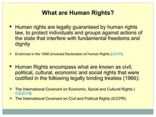 What are Human Rights?
 Human rights are legally guaranteed by human rights
law, to protect individuals and groups against actions of
the state that interfere with fundamental freedoms and
dignity
 Enshrined in the 1948 Universal Declaration of Human Rights (UDHR)
 Human Rights encompass what are known as civil,
political, cultural, economic and social rights that were
codified in the following legally binding treaties (1966):
 The International Covenant on Economic, Social and Cultural Rights (
ICESCR)
 The International Covenant on Civil and Political Rights (ICCPR).
 