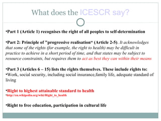 What does the ICESCR say?
•Part 1 (Article 1) recognises the right of all peoples to self-determination,
•Part 2: Principle of "progressive realisation“ (Article 2-5). It acknowledges
that some of the rights (for example, the right to health) may be difficult in
practice to achieve in a short period of time, and that states may be subject to
resource constraints, but requires them to act as best they can within their means
•Part 3 (Articles 6 – 15) lists the rights themselves. These include rights to:
•Work, social security, including social insurance,family life, adequate standard of
living
•Right to highest attainable standard to health
•http://en.wikipedia.org/wiki/Right_to_health
•Right to free education, participation in cultural life
 