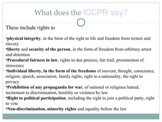 What does the ICCPR say?
These include rights to
•physical integrity, in the form of the right to life and freedom from torture and
slavery
•liberty and security of the person, in the form of freedom from arbitrary arrest
and detention
•Procedural fairness in law, rights to due process, fair trail, presumotion of
innocence
•Individual liberty, in the form of the freedoms of movent, thought, conscience,
religion, speech, association, family rights, right to a nationality, the right to
privacy
•Prohibition of any propaganda for war, of national or religious hatred,
incitement to discrimination, hostility or violence by law
•Right to political participation, including the right to join a political party, right
to vote
•Non-discrimination, minority rights and equality before the law
 