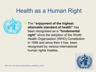 Health as a Human Right
 The “enjoyment of the highest
attainable standard of health” has
been recognised as a “fundamental
right” since the adoption of the World
Health Organisation (WHO) Constitution
in 1946 and since then it has been
recognised by various international
human rights treaties.
http://www.who.int/governance/eb/who_constitution_en.pdf
 