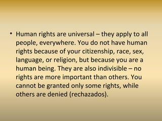 • Human rights are universal – they apply to all
people, everywhere. You do not have human
rights because of your citizenship, race, sex,
language, or religion, but because you are a
human being. They are also indivisible – no
rights are more important than others. You
cannot be granted only some rights, while
others are denied (rechazados).
 