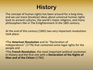 History
The concept of human rights has been around for a long time,
and we can trace (localizar) ideas about universal human rights
back to ancient cultures, the world’s major religions, and many
philosophers like in The Enlightenment in the 18th century.
At the end of this century (18th) two very important revolutions
took place:
•The American Revolution and its “Declaration of
Independence” (1776) that contained some legal rights for the
people and
•The French Revolution, the most important political revolution
in History and the first one with a Declaration of the Rights of
Man and of the Citizen (1789).
 