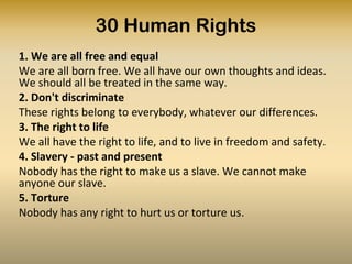 6. We all have the same right to use the law
I am a person just like you
7. We are all protected by the law
The law is the same for everyone. It must treat us fairly
8. Fair treatment by fair courts
We can all ask for the law to help us when we are not
treated fairly
9. Unfair detainment
Nobody has the right to put us in prison without a good
reason and keep us there, or to send us away from our
country.
10. The right to trial
If we are put on trial this should be in public. The people
who trial us should not let anyone tell them what to do.
 