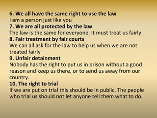 • 11. Innocent until proven guilty
Nobody should be blamed for doing something until it is
proven. When people say we did a bad thing, we have the
right to show it is not true.
12. The right to privacy
• Nobody should try to harm our good name. Nobody has the
right to come into our home, open our letters, bother us or
our family without good reason.
• 13. Freedom to move
We all have the right to go where we want to in our own
country and to travel as we wish.
14. The right to asylum
If we are frightened of being badly treated in our own
country, we all have the right to run away to another
country to be safe.
15. The right to a nationality
We all have the right to belong to a country.
 