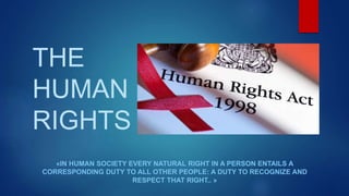 THE
HUMAN
RIGHTS
«IN HUMAN SOCIETY EVERY NATURAL RIGHT IN A PERSON ENTAILS A
CORRESPONDING DUTY TO ALL OTHER PEOPLE: A DUTY TO RECOGNIZE AND
RESPECT THAT RIGHT.. »
 