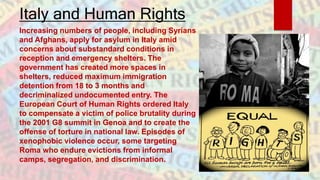 Italy and Human Rights
Increasing numbers of people, including Syrians
and Afghans, apply for asylum in Italy amid
concerns about substandard conditions in
reception and emergency shelters. The
government has created more spaces in
shelters, reduced maximum immigration
detention from 18 to 3 months and
decriminalized undocumented entry. The
European Court of Human Rights ordered Italy
to compensate a victim of police brutality during
the 2001 G8 summit in Genoa and to create the
offense of torture in national law. Episodes of
xenophobic violence occur, some targeting
Roma who endure evictions from informal
camps, segregation, and discrimination.
 