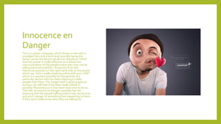 Innocence en
Danger
This is a poster campaign which shows a man with a
smudged face and a love heart possibly being the
factor causes the face to be all over the place. I think
that this poster is really effective as it shows the
communication of the people online who may not be
telling the truth (catfish). I know this from the
rhetorical question on the right hand side on the poster
which say “who’s really chatting online with your child”
which is a question possibly for the parents of a
particular person who has been chatting to older
people than them.The image itself is quite graphical
and you can tell that it has been really edited in
possibly Photoshop as it may have took time to do so.
The title ‘Innocence en Danger’ possibly has the
meaning that the people talking online may not be true
and are in danger of something bad happening to them
if they don’t really know who they are talking to.
 