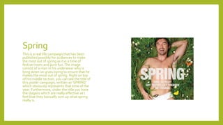 Spring
This is a real life campaign that has been
published possibly for audiences to make
the most out of spring as it is a time of
festive treats and pure fun.The image
consist of a man in his underwear who is
lying down on grass trying to ensure that he
makes the most out of spring. Right on top
of his middle section, you can see the title of
this poster campaign, written as ‘SPRING’
which obviously represents that time of the
year. Furthermore, under the title you have
the slogans which are really effective as I
feel that they basically sum up what spring
really is.
 