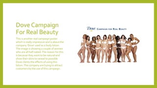 Dove Campaign
For Real Beauty
This is another real campaign poster
which is really impressive and is about the
company ‘Dove’ used as a body lotion.
The image is showing a couple of women
who are all half naked.The reason for this
is because they want to be natural and
show their skins to reveal to possible
Dove clients the effects of using this
lotion.The company are trying to attract
customers by the use of this campaign.
 