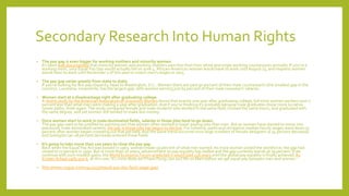 Secondary Research Into Human Rights
• The pay gap is even bigger for working mothers and minority women.
It’s been well documented that minority women and working mothers earn less than their white and single working counterparts annually. If you’re a
working mom, your Equal Pay Day would actually fall on June 4. African-American women would have to work untilAugust 23, and Hispanic women
would have to work until November 1 of this year to match men’s wages in 2015.
• The pay gap varies greatly from state to state.
If you’re looking for less pay disparity, head toWashington, D.C.:Women there are paid 90 percent of their male counterparts (the smallest gap in the
country). Louisiana, meanwhile, has the largest gap, with women earning just 65 percent of their male coworkers’ salaries.
• Women start at a disadvantage right after graduating college.
A recent study by the American Association of UniversityWomen found that exactly one year after graduating college, full-time women workers earn 7
percent less than what men were making a year after graduation.And if you’re thinking it’s probably because male graduates chose more lucrative
career paths, think again:The study compared female and male students who worked in the same field, clocked the same hours, and graduated with
the same degree, and yet women still tended to make less money.
• Once women start to work in male-dominated fields, salaries in those jobs tend to go down.
The pay gap used to be justified by pointing out that women often worked in lower paying jobs than men. But as women have started to move into
previously male-dominated careers, the pay in those jobs has begun to decline. For instance, parks and recreation median hourly wages went down 57
percent after women began crowding out that job field.And the same trend occurred once large numbers of female designers (a 34 percent decrease)
and biologists (an 18 percent decrease) entered those fields.
• It’s going to take more than 100 years to close the pay gap.
Back when the Equal Pay Act was passed in 1963, women made 59 percent of what men earned.As more women joined the workforce, the gap had
closed to 72 percent in 1990. But in more than 20 years, advancement on pay equality has stalled and the gap currently stands at 79 percent. If we
continue with such modest gains, theWorld Economic Forum predicted it would take 118 years until the global pay equality is finally achieved.As
Kristen Schaal sadly put it, at this rate, it’s more likely we’ll have flying cars and life on Mars before we get equal pay between men and women.
• http://www.vogue.com/13425537/equal-pay-day-facts-wage-gap/
 