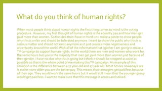 What do you think of human rights?
When most people think about human rights the first thing comes to mind is the voting
procedure. However, my first thought of human rights is the equality pay and how men get
paid more than women. So the idea that I have in mind is to make a poster to show people
why this is unfair and should be tolerated anymore. I want to show the public why this is a
serious matter and should not exist anymore as it just creates more negativeness and
uncertainty around the world.With all of the information that I gather I am going to make a
TV campaign to support human rights. In the world there are men and women who work for
the same hours but you in the majority that men get paid more than women just because of
their gender. I have no clue why this is going but I think it should be stopped as soon as
possible so that is the whole point of me making thisTV campaign.An example of this
situation is the difference between a 17 year old and 27 year old. Most bosses nowadays see
it as the more older you are the better pay.This means that teenagers get paid less because
of their age.They would work the same hours but it would still mean that the younger group
would get paid less. I want to make sure that this message is across and solved.
 