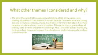 What other themes I considered and why?
• The other theme(s) that I considered while taking a look at my options was
possibly education as I can relate to it my self because I'm in education and taking
a course in my favourite area, media. It will be easy for me to talk about it as I have
experienced a lot while my time in education.This can be from primary school all
the way up to my time present time in college. Also, I would be able to express my
feelings on how they could improve the education of students in secondary school
or in universities.
 