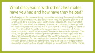 What discussions with other class mates
have you had and how have they helped?
• I had very good discussions with my class mates about my chosen topic and they
gave positive feedback about the topic chosen.They also gave me good ideas on
what I could do to make my poster as effective as possible.The discussions that I
had with my class mates also involved their views and opinions on this topic and
the majority agreed with the idea that it is not right that women get paid less than
men.They think that the paid should be equal.Women and men work for the
same hours daily but still there is a pay difference between the both genders.That
is why I'm going to create a campaign hoping that I get my message across. My
class mates also said that one problem in the world that hasn’t been solved yet is,
equality.The reason for them saying this is because they is a lot of separations
between gender and physical descriptions. People are too easily judged on their
physical description and are being overlooked for many things.This has to change.
 