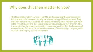 Why does this then matter to you?
• This topic really matters to me as I want to get things straightforward and want
this problem to be answered, as why are women being paid less than men?They
work for the same hours but they are separated in many areas.Women look weak
in the eyes of society and men look overpowered just because they are men.This
is a question for the government/society or whoever decided that this happen and
that I'm hoping for this to be answered by the use of my campaign. I'm going to do
my best and bring my A game to the table.
 