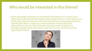 Who would be interested in this theme?
• I think that people would be very interested in this theme as it is a topic that is
talked about a lot and with the statistics that has been shown, human rights is one
of the most researched topics on the internet and there is unanswered questions
regarding this theme. I hope to put these questions in the minds of the
government or who ever deals with these situations with the help of my
campaign. People will be interested to read into this topic and find out more
regarding this theme.
 