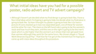 What initial ideas have you had for a possible
poster, radio advert andTV advert campaign?
• Although I haven’t yet decided what my final design is going to look like, I have a
few initial ideas which I'm hoping is going to help me decide what my final piece is
going to look like. So how I thought my poster is going to look like is to have a
picture of coins stacked up in two row separated apart, one of these for women
and the other for men.The stack on the left hand side is going to be the women’s
stack and how much they earn, and the one on the right is going to be the men’s
stack which is a lot higher than the women's as it shows that men get paid more
than women although they work for the same hours. My chosen slogan is “Equal
Work Deserves Equal Pay”.That how far I’ve got at the moment but I'm hoping to
come up with more ideas throughout this procedure.
 