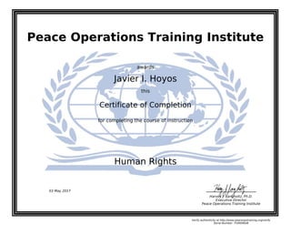 Peace Operations Training Institute
awards
Javier I. Hoyos
this
Certificate of Completion
for completing the course of instruction
Human Rights
Harvey J. Langholtz, Ph.D.
Executive Director
Peace Operations Training Institute
03 May 2017
Verify authenticity at http://www.peaceopstraining.org/verify
Serial Number: 754909648
 