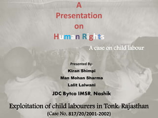 A
Presentation
on
Human Rights
A case on child labour
Exploitation of child labourers in Tonk: Rajasthan
(Case No. 817/20/2001-2002)
Presented By-
Kiran Shimpi
Man Mohan Sharma
Lalit Lalwani
JDC Bytco IMSR, Nashik
 