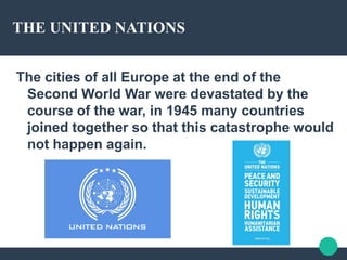 THE UNITED NATIONS
The cities of all Europe at the end of the
Second World War were devastated by the
course of the war, in 1945 many countries
joined together so that this catastrophe would
not happen again.
 