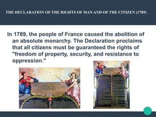 THE DECLARATION OF THE RIGHTS OF MAN AND OF THE CITIZEN (1789)
In 1789, the people of France caused the abolition of
an absolute monarchy. The Declaration proclaims
that all citizens must be guaranteed the rights of
"freedom of property, security, and resistance to
oppression."
 