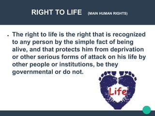 RIGHT TO LIFE (MAIN HUMAN RIGHTS)
● The right to life is the right that is recognized
to any person by the simple fact of being
alive, and that protects him from deprivation
or other serious forms of attack on his life by
other people or institutions, be they
governmental or do not.
 