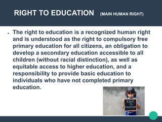 RIGHT TO EDUCATION (MAIN HUMAN RIGHT)
● The right to education is a recognized human right
and is understood as the right to compulsory free
primary education for all citizens, an obligation to
develop a secondary education accessible to all
children (without racial distinction), as well as
equitable access to higher education, and a
responsibility to provide basic education to
individuals who have not completed primary
education.
 