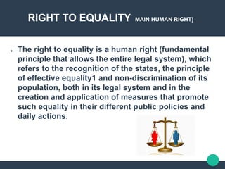 RIGHT TO EQUALITY MAIN HUMAN RIGHT)
● The right to equality is a human right (fundamental
principle that allows the entire legal system), which
refers to the recognition of the states, the principle
of effective equality1 and non-discrimination of its
population, both in its legal system and in the
creation and application of measures that promote
such equality in their different public policies and
daily actions.
 