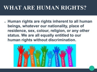 WHAT ARE HUMAN RIGHTS?
● Human rights are rights inherent to all human
beings, whatever our nationality, place of
residence, sex, colour, religion, or any other
status. We are all equally entitled to our
human rights without discrimination.
 