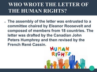 WHO WROTE THE LETTER OF
THE HUMAN RIGHTS?
● The assembly of the letter was entrusted to a
committee chaired by Eleanor Roosevelt and
composed of members from 18 countries. The
letter was drafted by the Canadian John
Peters Humphrey and then revised by the
French René Cassin.
 