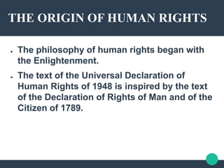 THE ORIGIN OF HUMAN RIGHTS
● The philosophy of human rights began with
the Enlightenment.
● The text of the Universal Declaration of
Human Rights of 1948 is inspired by the text
of the Declaration of Rights of Man and of the
Citizen of 1789.
 