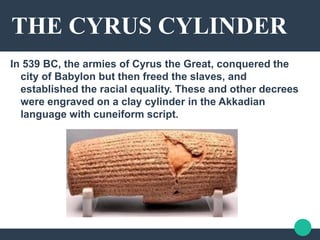 THE CYRUS CYLINDER
In 539 BC, the armies of Cyrus the Great, conquered the
city of Babylon but then freed the slaves, and
established the racial equality. These and other decrees
were engraved on a clay cylinder in the Akkadian
language with cuneiform script.
 